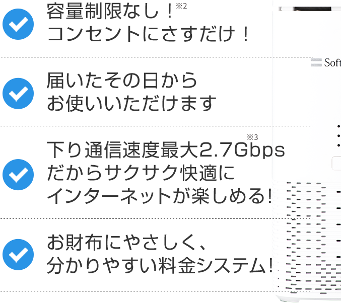 容量制限なし！ 届いたその日からお使いいただけます 下り通信速度最大2.7Gbps お財布にやさしく、分かりやすい料金システム！