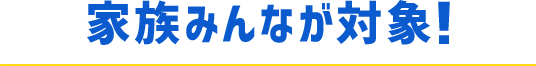 家族みんなが対象！