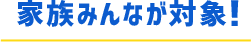 家族みんなが対象！